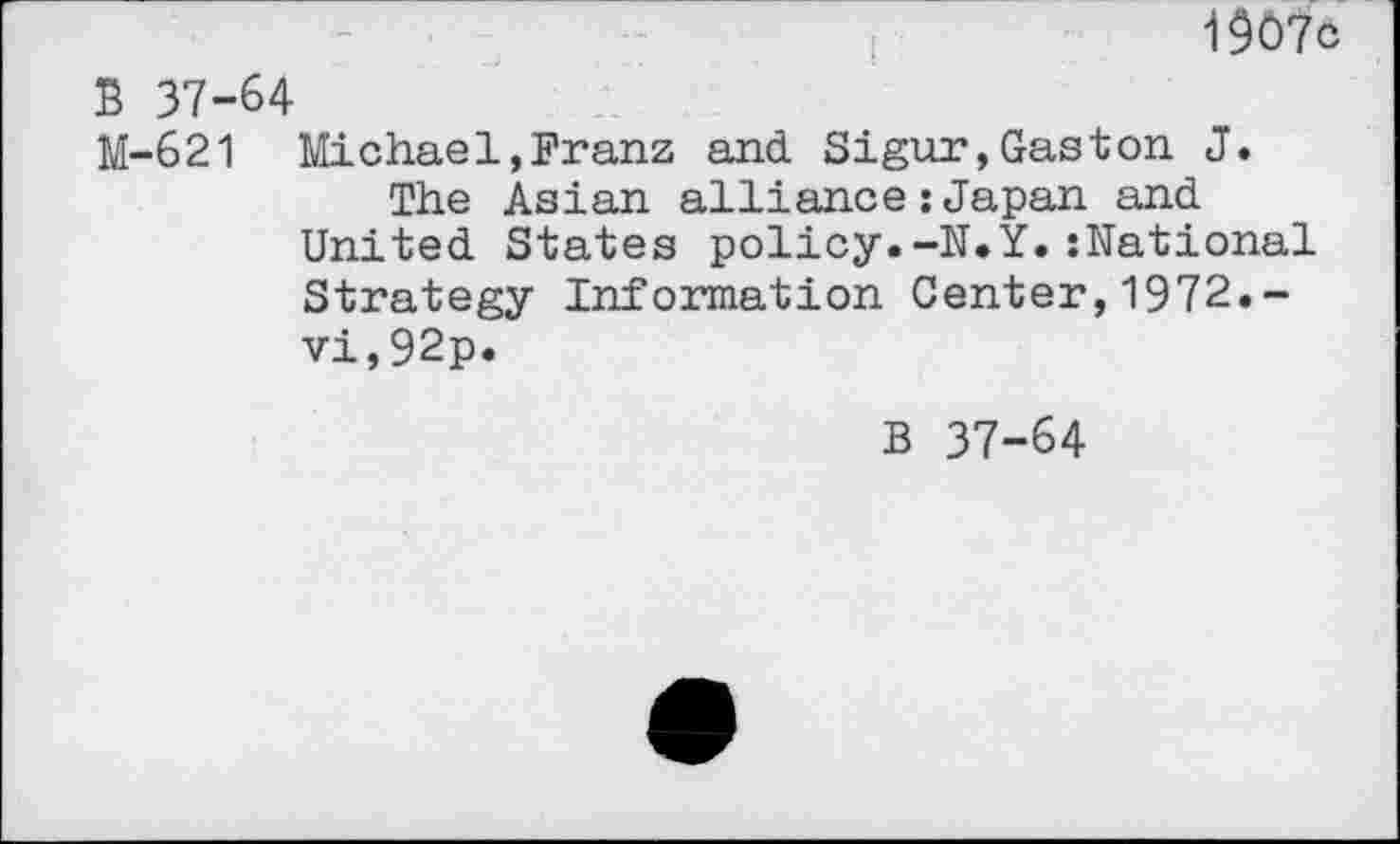 ﻿1907c
S 37-64
M-621 Michael,Franz and. Sigur,Gaston J.
The Asian alliance : Japan and United States policy.-N.Y.:National Strategy Information Center,1972.-vi,92p.
B 37-64